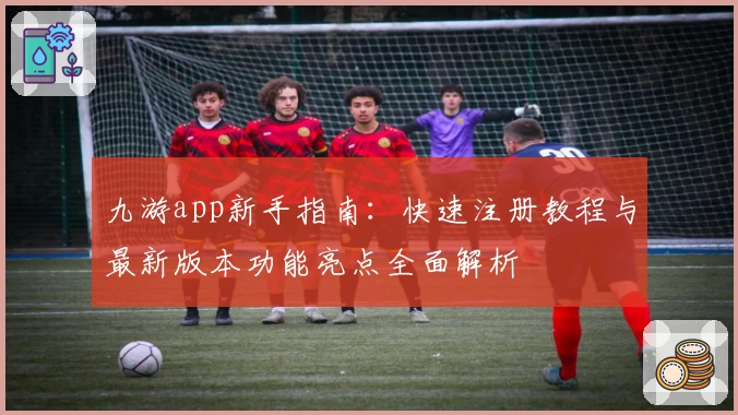 九游app新手指南：快速注册教程与最新版本功能亮点全面解析