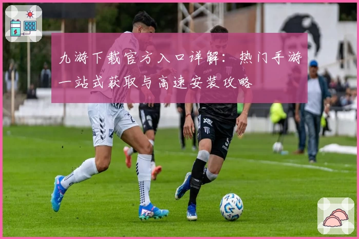 九游下载官方入口详解：热门手游一站式获取与高速安装攻略