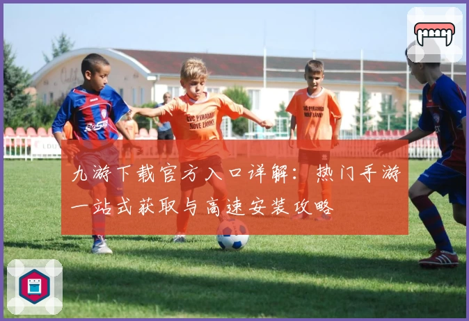 九游下载官方入口详解：热门手游一站式获取与高速安装攻略
