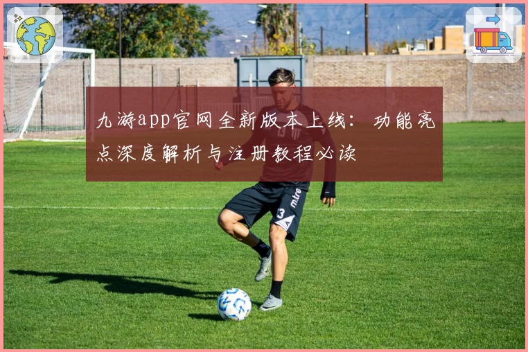 九游app官网全新版本上线:功能亮点深度解析与注册教程必读