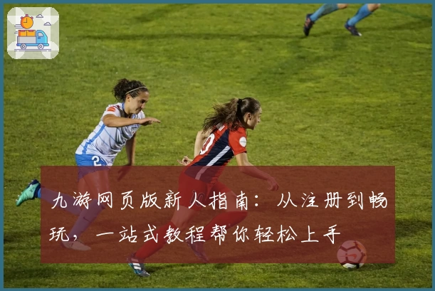 九游网页版新人指南：从注册到畅玩，一站式教程帮你轻松上手