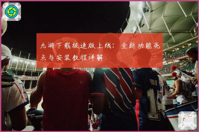 九游下载极速版上线:全新功能亮点与安装教程详解