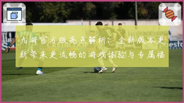 九游官方版亮点解析：全新版本更新带来更流畅的游戏体验与专属福利