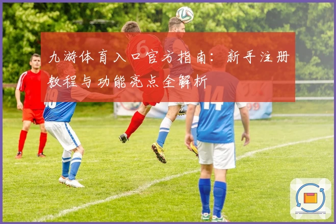 九游体育入口官方指南：新手注册教程与功能亮点全解析