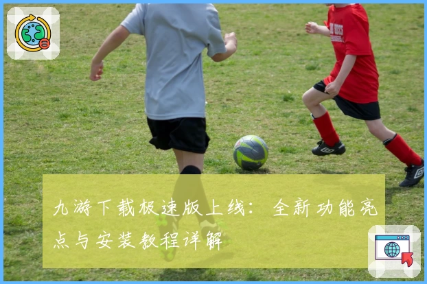 九游下载极速版上线：全新功能亮点与安装教程详解