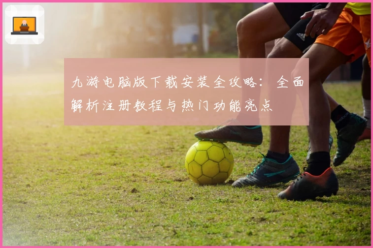 九游电脑版下载安装全攻略：全面解析注册教程与热门功能亮点