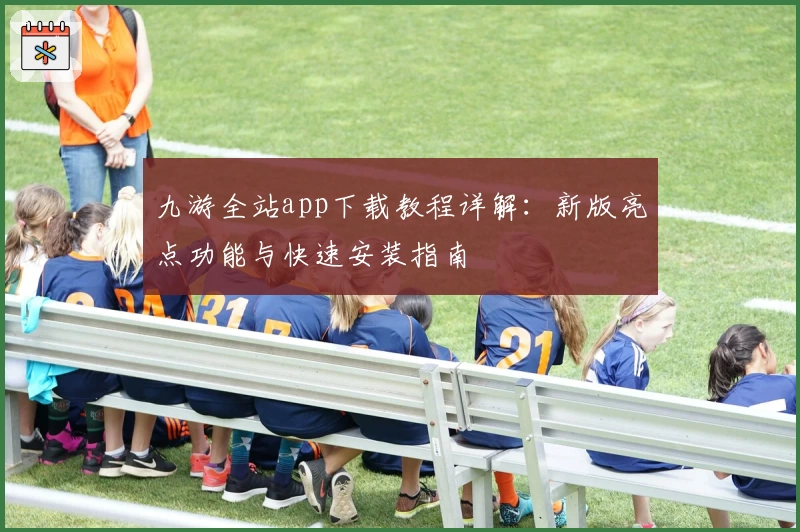 九游全站app下载教程详解：新版亮点功能与快速安装指南