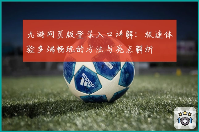 九游网页版登录入口详解：极速体验多端畅玩的方法与亮点解析