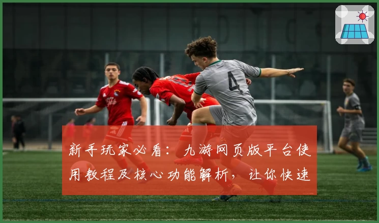新手玩家必看：九游网页版平台使用教程及核心功能解析，让你快速上手