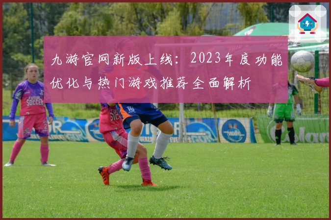 九游官网新版上线：2023年度功能优化与热门游戏推荐全面解析