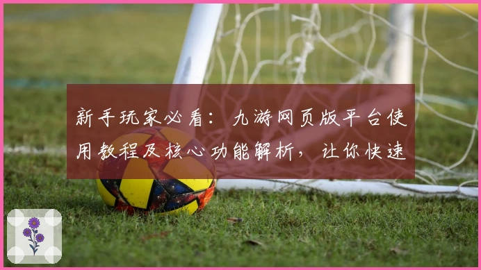 新手玩家必看：九游网页版平台使用教程及核心功能解析，让你快速上手