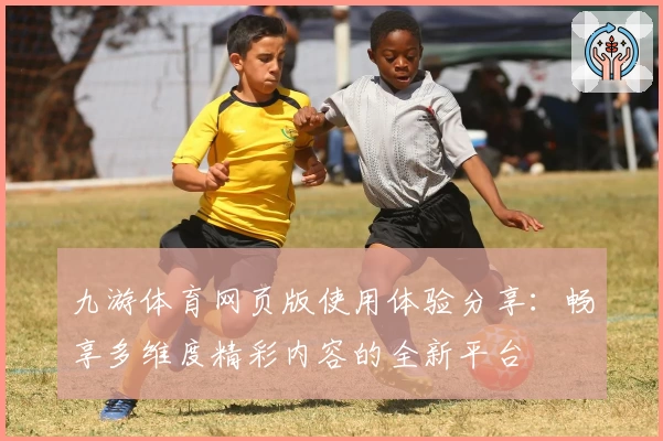 九游体育网页版使用体验分享：畅享多维度精彩内容的全新平台