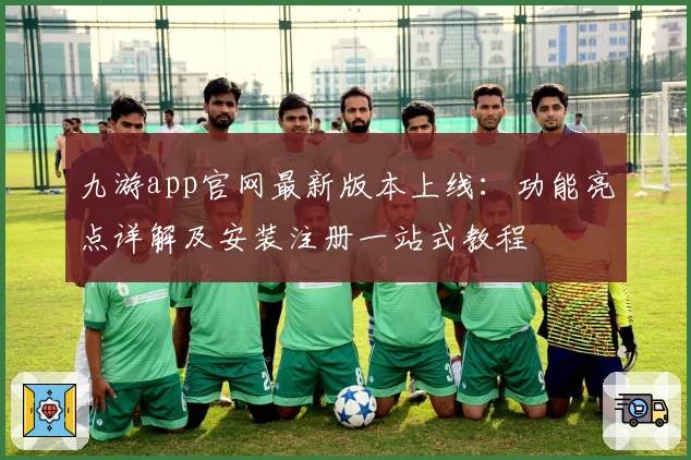 九游app官网最新版本上线:功能亮点详解及安装注册一站式教程