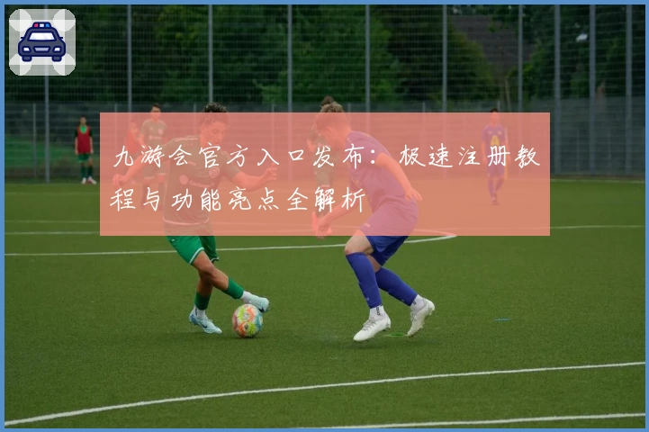 九游会官方入口发布：极速注册教程与功能亮点全解析
