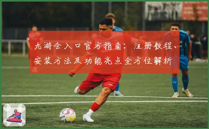九游会入口官方指南：注册教程、安装方法及功能亮点全方位解析