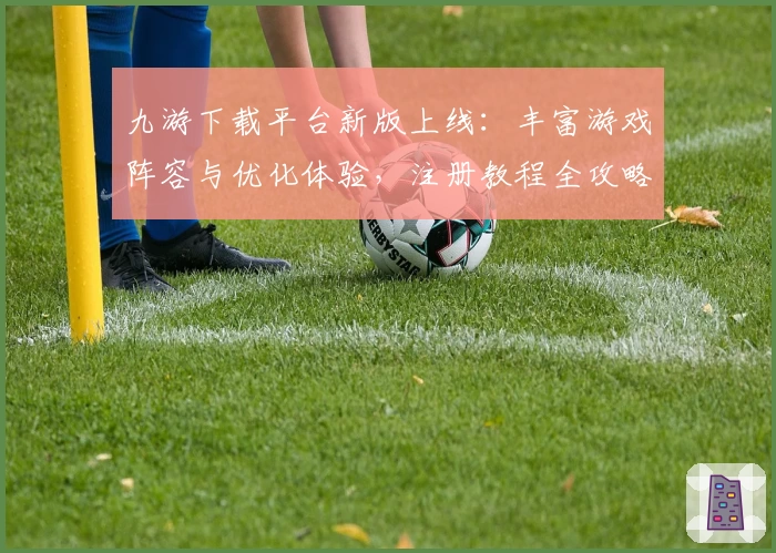 九游下载平台新版上线：丰富游戏阵容与优化体验，注册教程全攻略