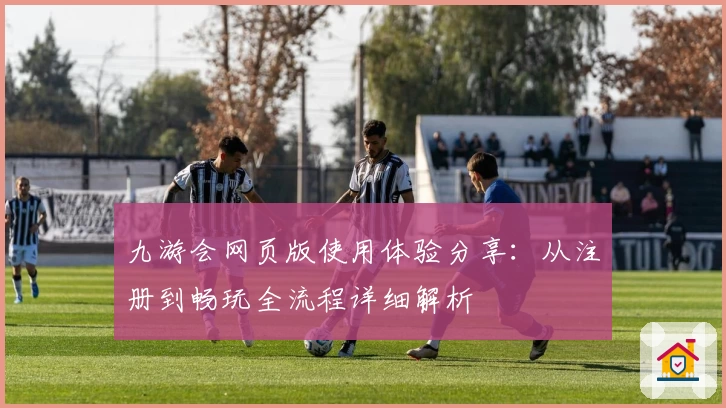 九游会网页版使用体验分享：从注册到畅玩全流程详细解析
