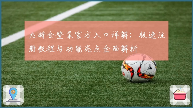 九游会登录官方入口详解：极速注册教程与功能亮点全面解析